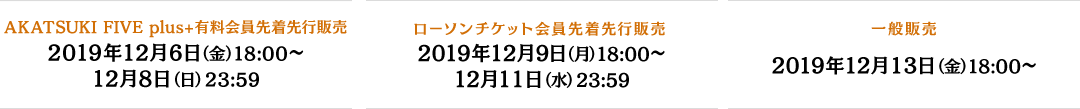 AKATSUKI FIVE plus＋ 有料会員先着先行販売 2019年12月6日(金) 18:00～ 12月8日(日)23:59 ローソンチケット会員先着先行販売 2019年12月9日(月) 18:00～ 12月11日(水)23:59 一般販売 2019年12月13日(金) 18:00～