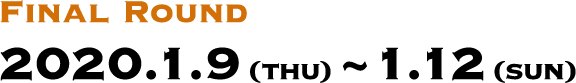 FINAL ROUND 2020.1.9(THU)～1.12(SUN)