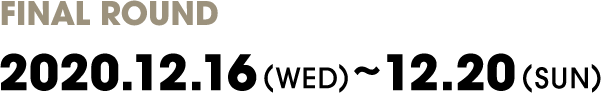 FINAL ROUND
                2020.12.16(THU)～12.20(SUN)