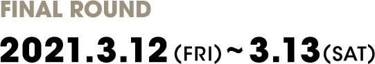 FINAL ROUND
                2021.3.12(FRI)～3.13(SAT)